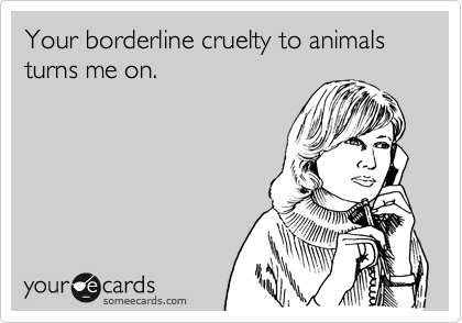 Your borderline cruelty to animals turns me on.