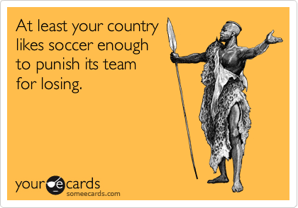 At least your country
likes soccer enough
to punish its team
for losing.     