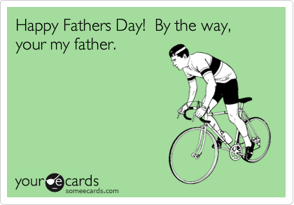 Happy Fathers Day!  By the way, your my father.