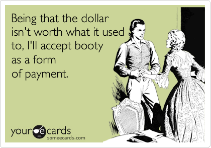 Being that the dollar
isn't worth what it used
to, I'll accept booty
as a form
of payment.