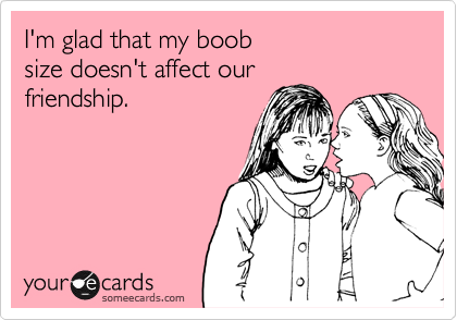 I'm glad that my boob 
size doesn't affect our 
friendship.