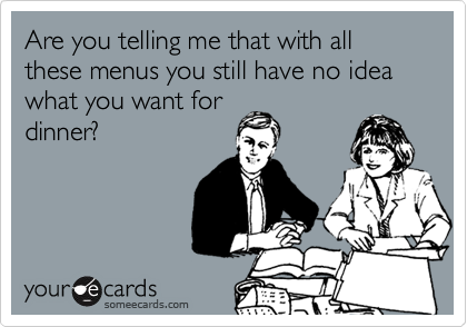 Are you telling me that with all these menus you still have no idea what you want for
dinner?