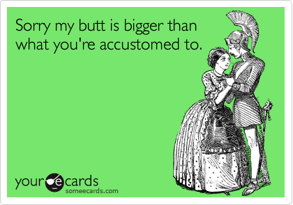 Sorry my butt is bigger than
what you're accustomed to.