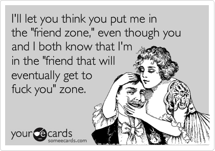 I'll let you think you put me in
the "friend zone," even though you and I both know that I'm
in the "friend that will
eventually get to
fuck you" zone.