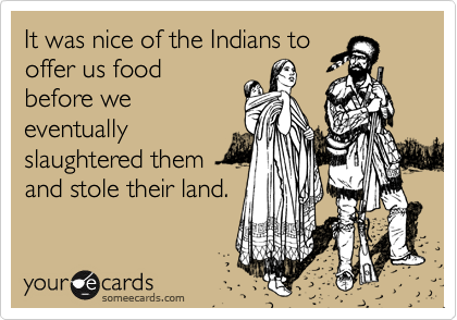 It was nice of the Indians to
offer us food
before we
eventually
slaughtered them
and stole their land.