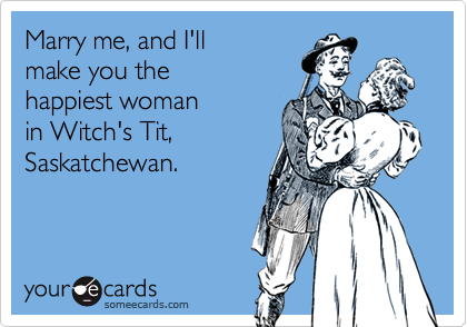 Marry me, and I'll
make you the
happiest woman
in Witch's Tit, 
Saskatchewan.