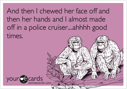 And then I chewed her face off and then her hands and I almost made off in a police cruiser....ahhhh good times.
