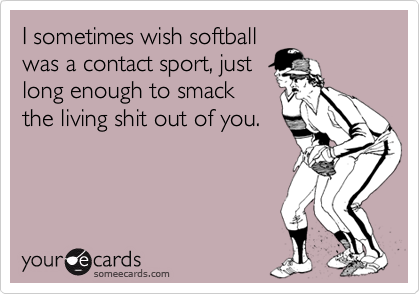 I sometimes wish softballwas a contact sport, just long enough to smack the living shit out of you.