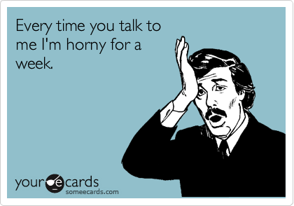 Every time you talk to
me I'm horny for a
week. 