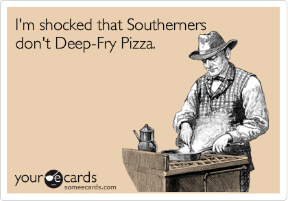 I'm shocked that Southerners
don't Deep-Fry Pizza.