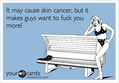 It may cause skin cancer, but it makes guys want to fuck you
more!