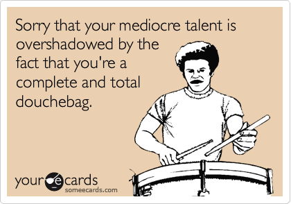Sorry that your mediocre talent is overshadowed by the
fact that you're a
complete and total
douchebag.