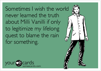 Sometimes I wish the world
never learned the truth
about Milli Vanilli if only
to legitimize my lifelong
quest to blame the rain
for something.