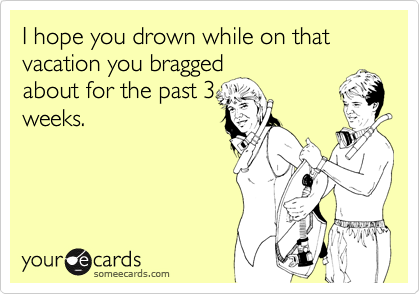 I hope you drown while on that vacation you bragged
about for the past 3
weeks.
