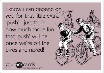 i know i can depend on
you for that little extra
'push'.  just think
how much more fun
that 'push' will be
once we're off the
bikes and naked!