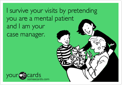 I survive your visits by pretending you are a mental patient
and I am your
case manager.
