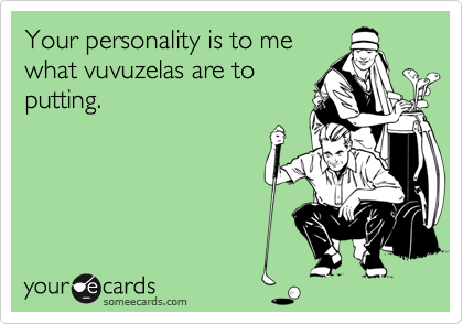 Your personality is to me
what vuvuzelas are to
putting.