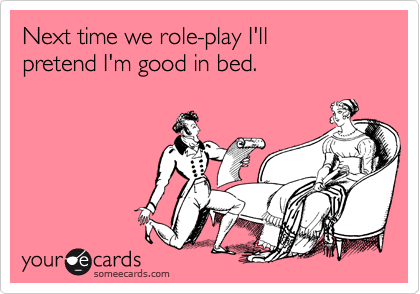 Next time we role-play I'll 
pretend I'm good in bed.