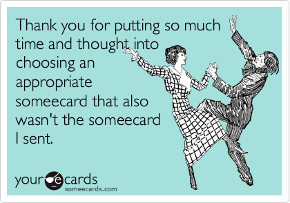 Thank you for putting so much
time and thought into 
choosing an
appropriate 
someecard that also 
wasn't the someecard 
I sent.