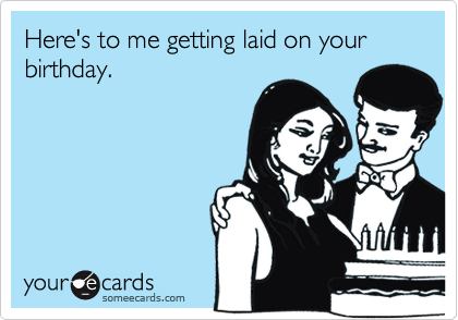 Here's to me getting laid on your birthday.
