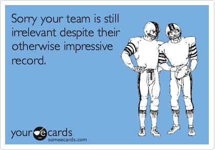Sorry your team is stillirrelevant despite their otherwise impressiverecord.