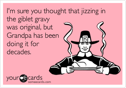 I'm sure you thought that jizzing in the giblet gravy
was original, but
Grandpa has been
doing it for
decades.