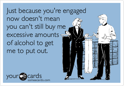 Just because you're engaged
now doesn't mean
you can't still buy me
excessive amounts
of alcohol to get
me to put out.