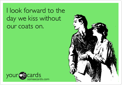 I look forward to the
day we kiss without
our coats on.