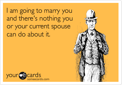 I am going to marry you
and there's nothing you 
or your current spouse 
can do about it.