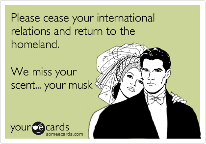 Please cease your international relations and return to the homeland.  

We miss your 
scent... your musk