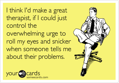 I think I'd make a great
therapist, if I could just
control the
overwhelming urge to
roll my eyes and snicker
when someone tells me
about their problems.