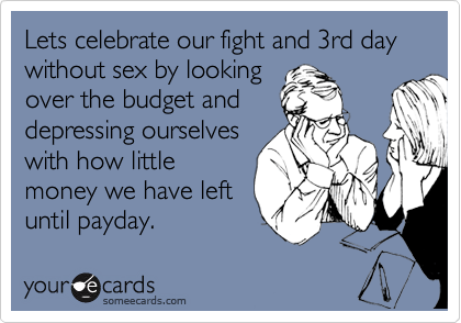 Lets celebrate our fight and 3rd day without sex by looking
over the budget and
depressing ourselves
with how little
money we have left
until payday.