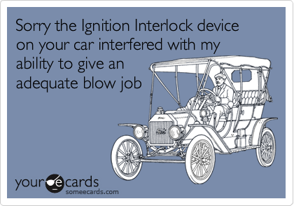 Sorry the Ignition Interlock device on your car interfered with my
ability to give an
adequate blow job