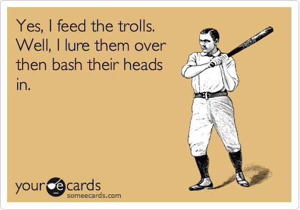 Yes, I feed the trolls.
Well, I lure them over
then bash their heads
in.