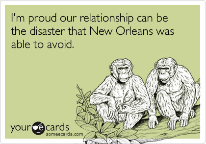 I'm proud our relationship can be the disaster that New Orleans was able to avoid.