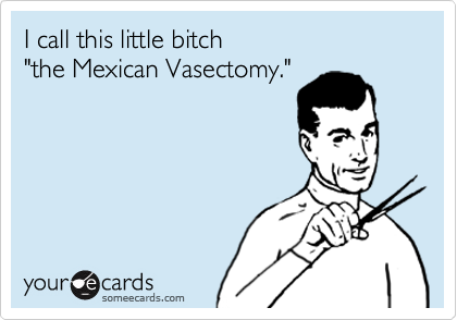 I call this little bitch
"the Mexican Vasectomy."