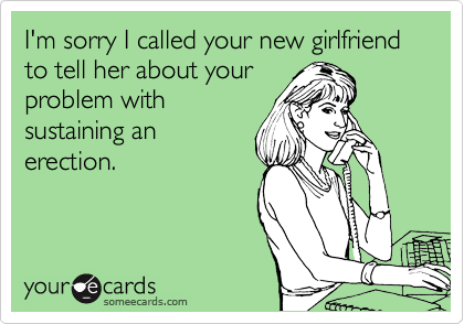 I'm sorry I called your new girlfriend to tell her about your
problem with
sustaining an
erection.