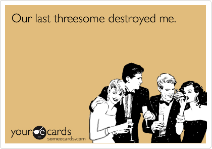 Our last threesome destroyed me.