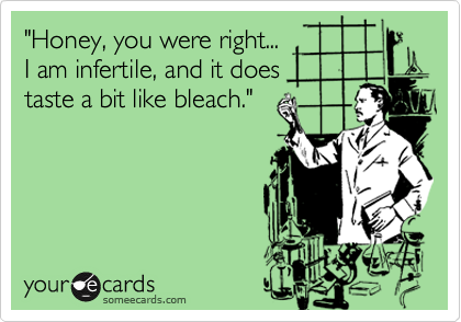 "Honey, you were right...
I am infertile, and it does
taste a bit like bleach."