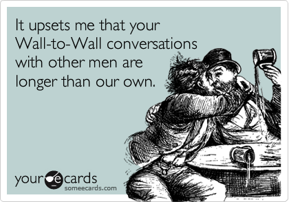 It upsets me that your
Wall-to-Wall conversations
with other men are
longer than our own.