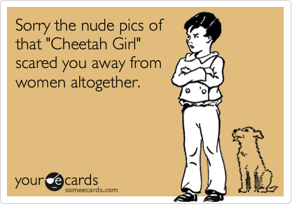 Sorry the nude pics of
that "Cheetah Girl"
scared you away from
women altogether.