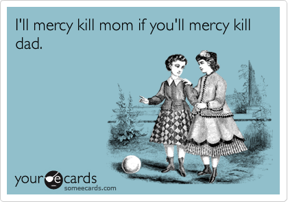 I'll mercy kill mom if you'll mercy kill dad.