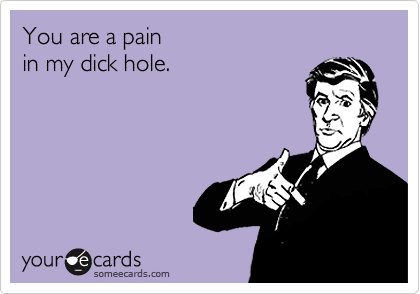 You are a painin my dick hole.