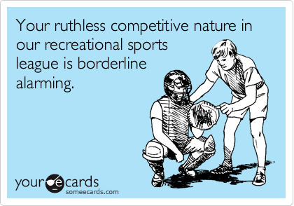Your ruthless competitive nature in our recreational sportsleague is borderlinealarming.