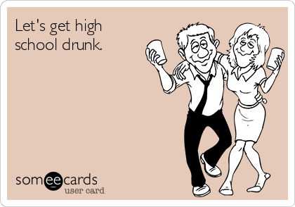 Let's get high
school drunk.