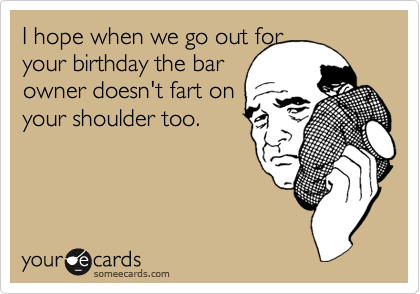 I hope when we go out for
your birthday the bar
owner doesn't fart on
your shoulder too.