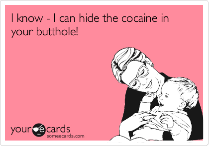 I know - I can hide the cocaine in your butthole!