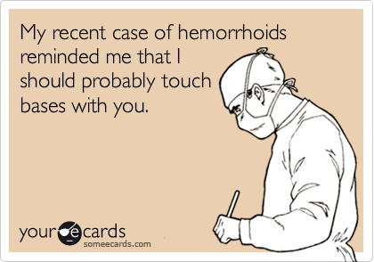 My recent case of hemorrhoids reminded me that I
should probably touch
bases with you.