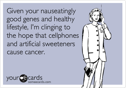 Given your nauseatingly
good genes and healthy
lifestyle, I'm clinging to
the hope that cellphones
and artificial sweeteners
cause cancer.
