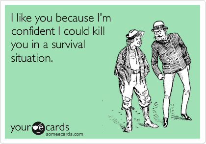 I like you because I'm
confident I could kill
you in a survival
situation.